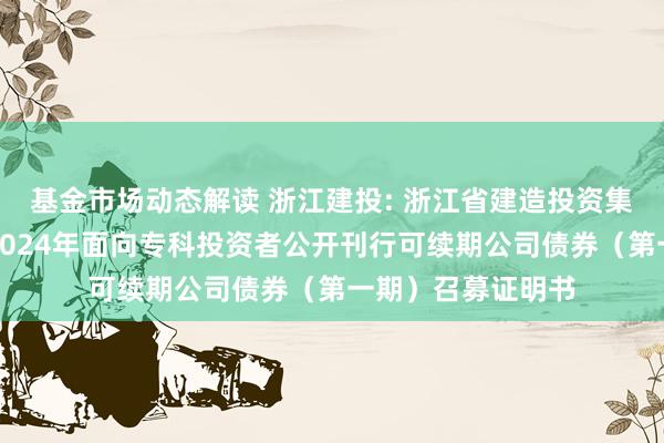 基金市场动态解读 浙江建投: 浙江省建造投资集团股份有限公司2024年面向专科投资者公开刊行可续期公司债券（第一期）召募证明书