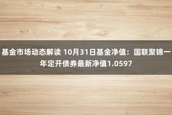 基金市场动态解读 10月31日基金净值：国联聚锦一年定开债券最新净值1.0597