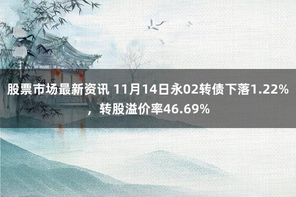 股票市场最新资讯 11月14日永02转债下落1.22%，转股溢价率46.69%