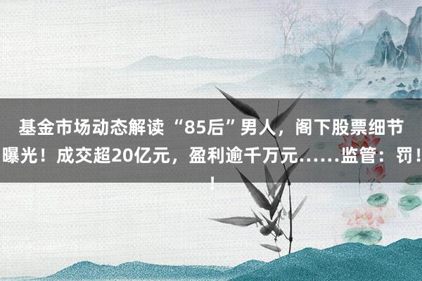 基金市场动态解读 “85后”男人，阁下股票细节曝光！成交超20亿元，盈利逾千万元……监管：罚！