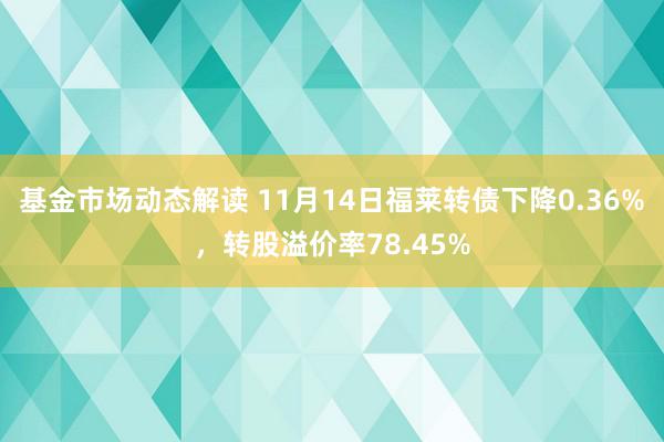 基金市场动态解读 11月14日福莱转债下降0.36%，转股溢价率78.45%