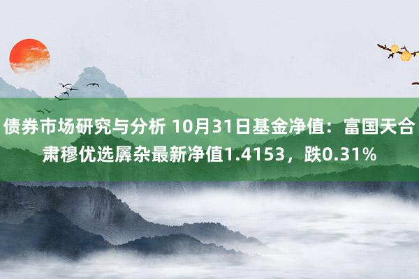 债券市场研究与分析 10月31日基金净值：富国天合肃穆优选羼杂最新净值1.4153，跌0.31%