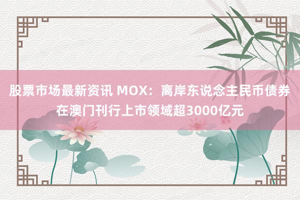 股票市场最新资讯 MOX：离岸东说念主民币债券在澳门刊行上市领域超3000亿元