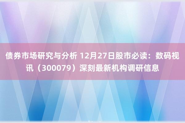 债券市场研究与分析 12月27日股市必读：数码视讯（300079）深刻最新机构调研信息