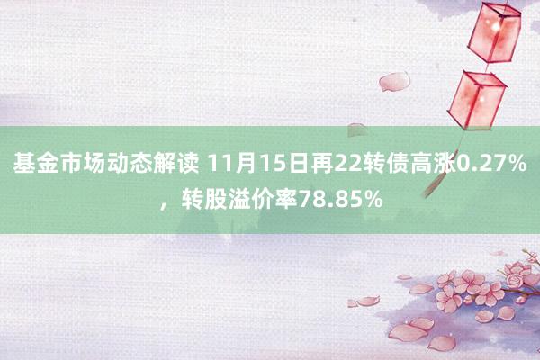 基金市场动态解读 11月15日再22转债高涨0.27%，转股溢价率78.85%