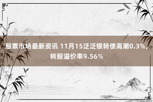 股票市场最新资讯 11月15泛泛银转债高潮0.3%，转股溢价率9.56%