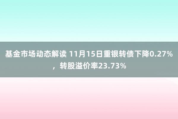 基金市场动态解读 11月15日重银转债下降0.27%，转股溢价率23.73%