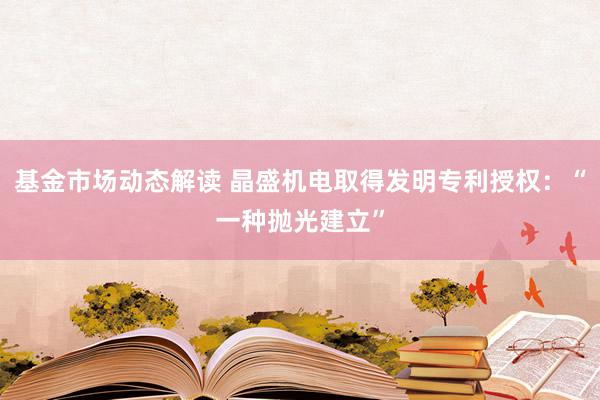 基金市场动态解读 晶盛机电取得发明专利授权：“一种抛光建立”