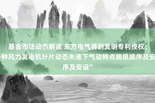 基金市场动态解读 东方电气得到发明专利授权：“一种风力发电机叶片动态失速下气动特点揣摸顺序及安设”