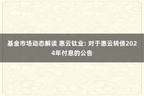 基金市场动态解读 惠云钛业: 对于惠云转债2024年付息的公告