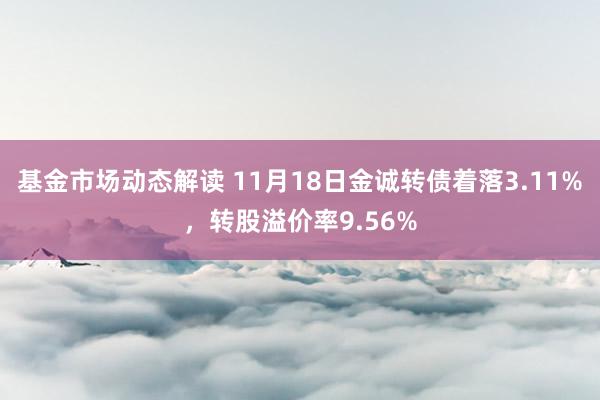 基金市场动态解读 11月18日金诚转债着落3.11%，转股溢价率9.56%