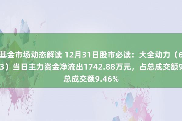 基金市场动态解读 12月31日股市必读：大全动力（688303）当日主力资金净流出1742.88万元，占总成交额9.46%