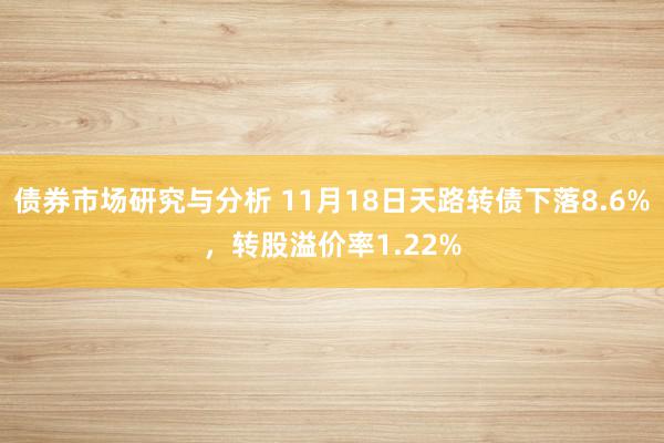 债券市场研究与分析 11月18日天路转债下落8.6%，转股溢价率1.22%