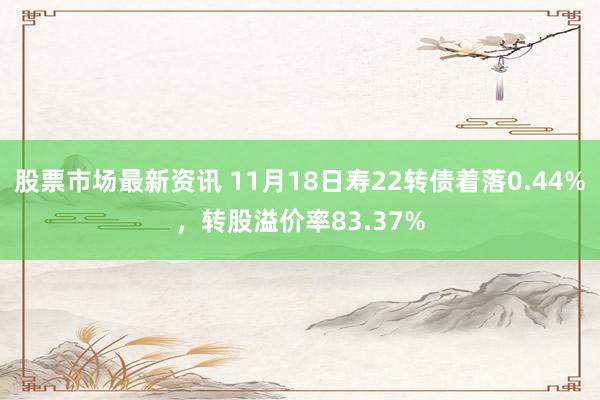 股票市场最新资讯 11月18日寿22转债着落0.44%，转股溢价率83.37%