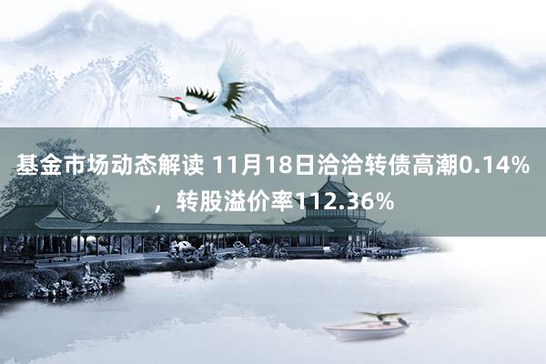 基金市场动态解读 11月18日洽洽转债高潮0.14%，转股溢价率112.36%