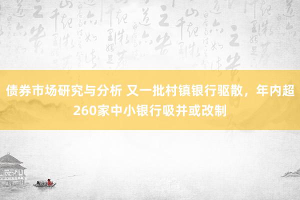 债券市场研究与分析 又一批村镇银行驱散，年内超260家中小银行吸并或改制