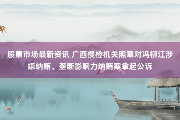 股票市场最新资讯 广西搜检机关照章对冯柳江涉嫌纳贿、垄断影响力纳贿案拿起公诉