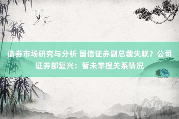 债券市场研究与分析 国信证券副总裁失联？公司证券部复兴：暂未掌捏关系情况