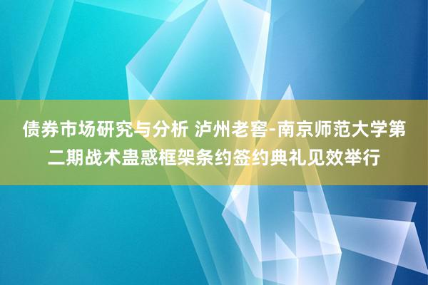 债券市场研究与分析 泸州老窖-南京师范大学第二期战术蛊惑框架条约签约典礼见效举行