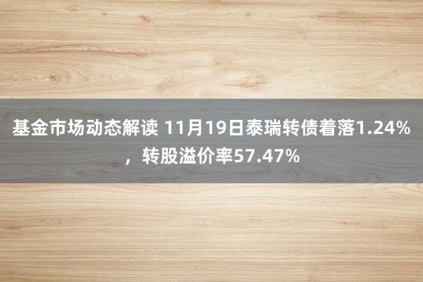 基金市场动态解读 11月19日泰瑞转债着落1.24%，转股溢价率57.47%