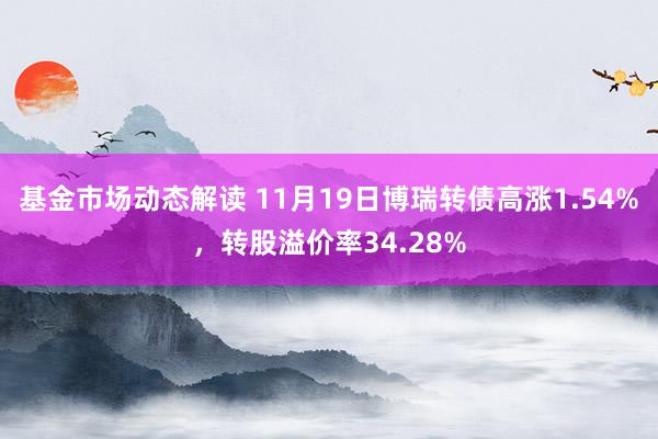 基金市场动态解读 11月19日博瑞转债高涨1.54%，转股溢价率34.28%