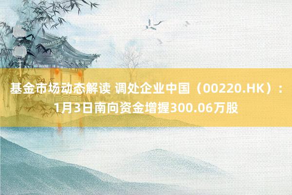 基金市场动态解读 调处企业中国（00220.HK）：1月3日南向资金增握300.06万股