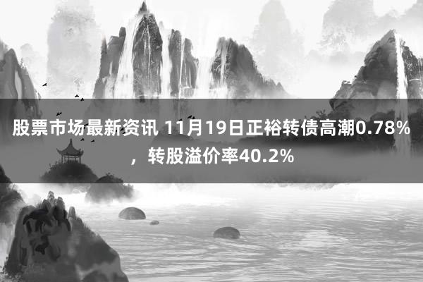 股票市场最新资讯 11月19日正裕转债高潮0.78%，转股溢价率40.2%