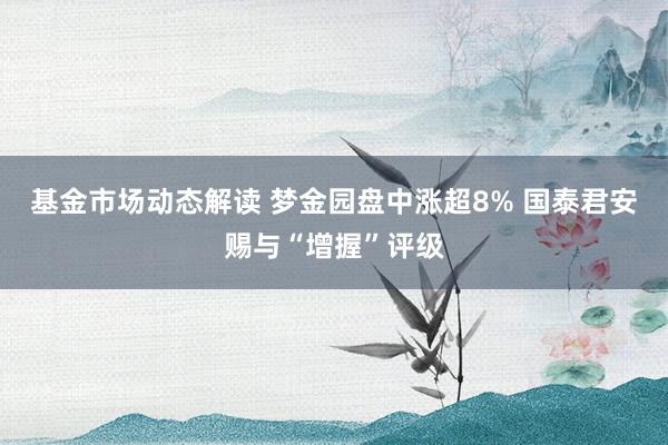 基金市场动态解读 梦金园盘中涨超8% 国泰君安赐与“增握”评级