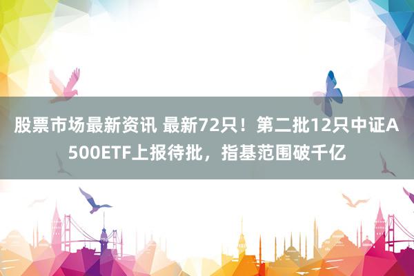 股票市场最新资讯 最新72只！第二批12只中证A500ETF上报待批，指基范围破千亿