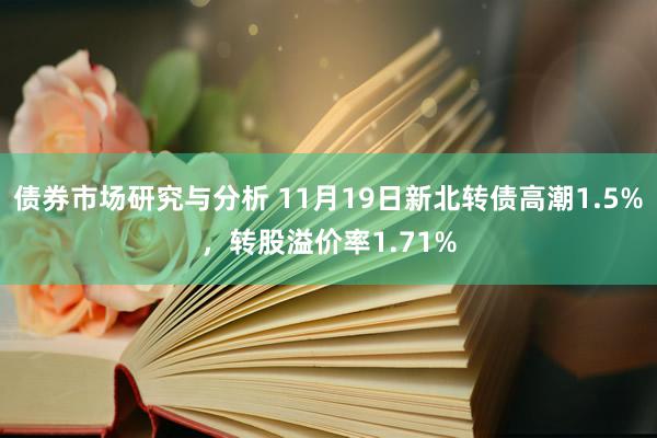 债券市场研究与分析 11月19日新北转债高潮1.5%，转股溢价率1.71%