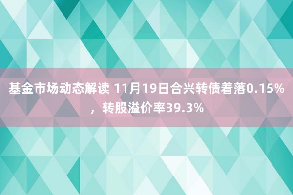 基金市场动态解读 11月19日合兴转债着落0.15%，转股溢价率39.3%