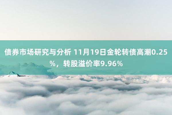 债券市场研究与分析 11月19日金轮转债高潮0.25%，转股溢价率9.96%