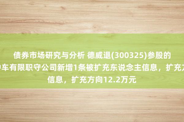 债券市场研究与分析 德威退(300325)参股的贵州航天特种车有限职守公司新增1条被扩充东说念主信息，扩充方向12.2万元