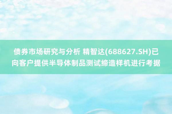 债券市场研究与分析 精智达(688627.SH)已向客户提供半导体制品测试缔造样机进行考据