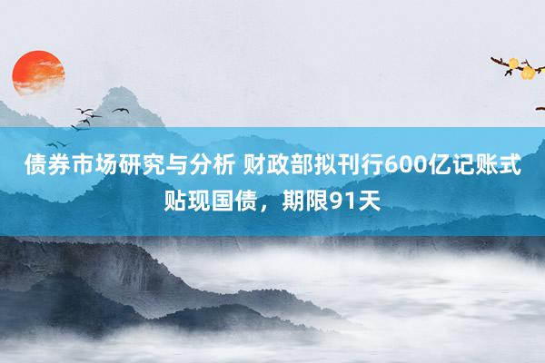 债券市场研究与分析 财政部拟刊行600亿记账式贴现国债，期限91天