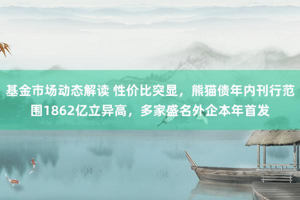 基金市场动态解读 性价比突显，熊猫债年内刊行范围1862亿立异高，多家盛名外企本年首发