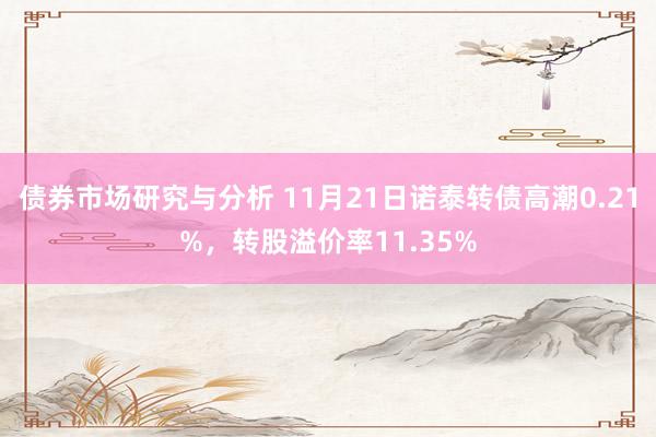 债券市场研究与分析 11月21日诺泰转债高潮0.21%，转股溢价率11.35%