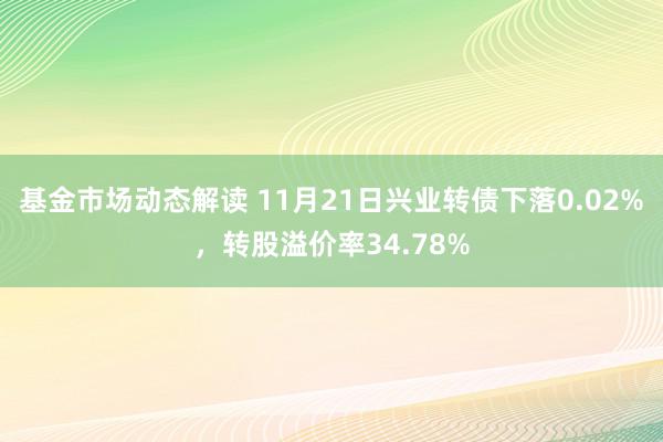 基金市场动态解读 11月21日兴业转债下落0.02%，转股溢价率34.78%