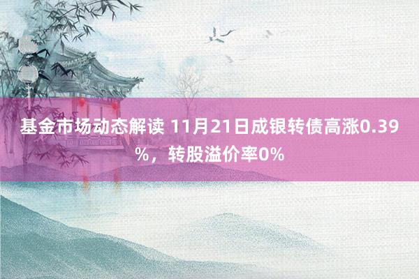 基金市场动态解读 11月21日成银转债高涨0.39%，转股溢价率0%