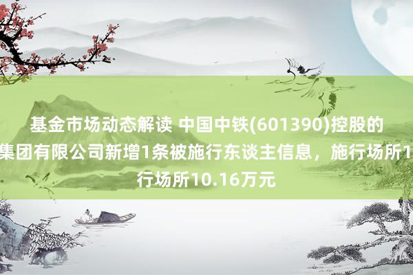 基金市场动态解读 中国中铁(601390)控股的中铁八局集团有限公司新增1条被施行东谈主信息，施行场所10.16万元