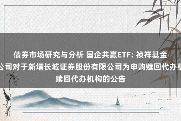 债券市场研究与分析 国企共赢ETF: 祯祥基金处罚有限公司对于新增长城证券股份有限公司为申购赎回代办机构的公告