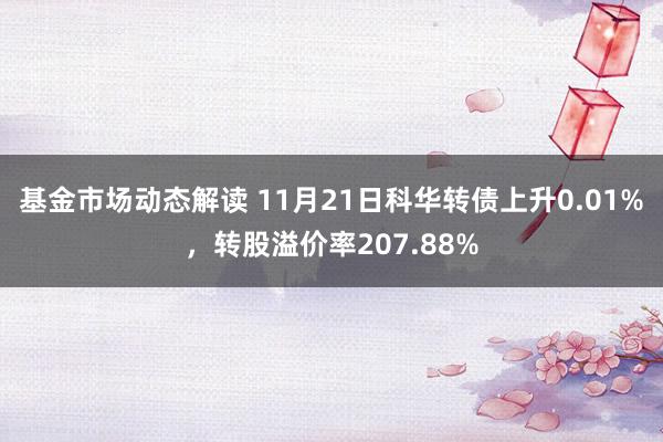 基金市场动态解读 11月21日科华转债上升0.01%，转股溢价率207.88%