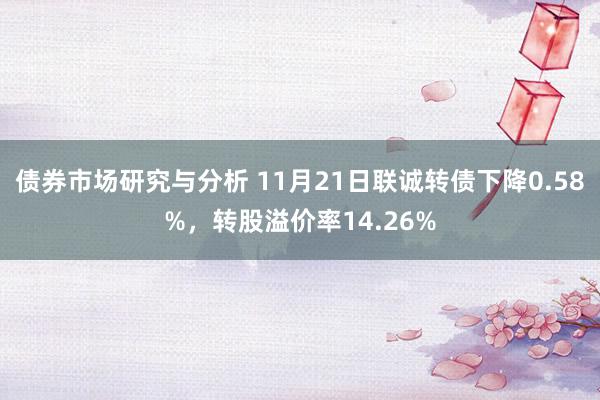 债券市场研究与分析 11月21日联诚转债下降0.58%，转股溢价率14.26%