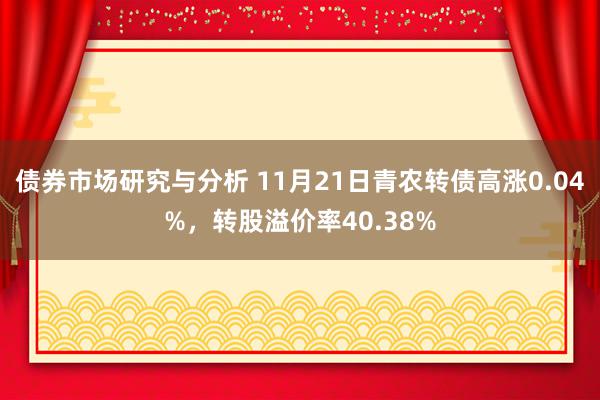 债券市场研究与分析 11月21日青农转债高涨0.04%，转股溢价率40.38%