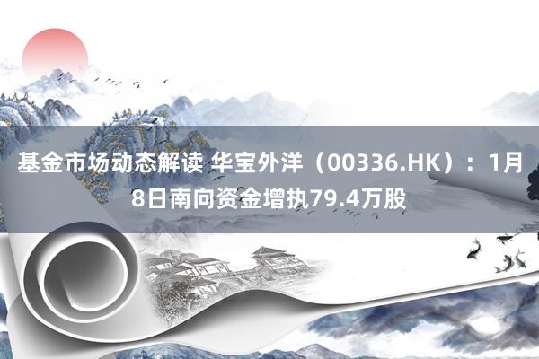 基金市场动态解读 华宝外洋（00336.HK）：1月8日南向资金增执79.4万股