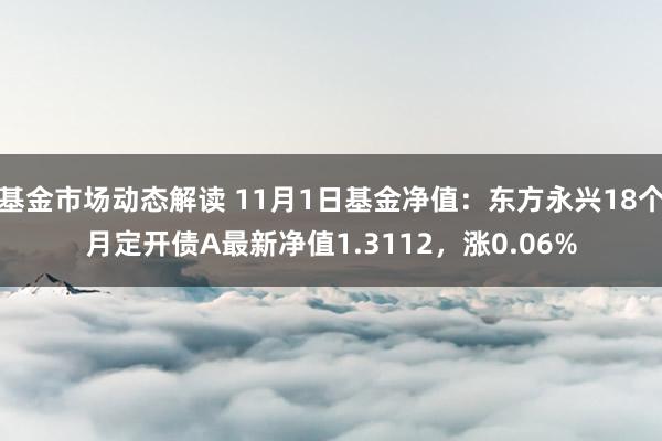 基金市场动态解读 11月1日基金净值：东方永兴18个月定开债A最新净值1.3112，涨0.06%