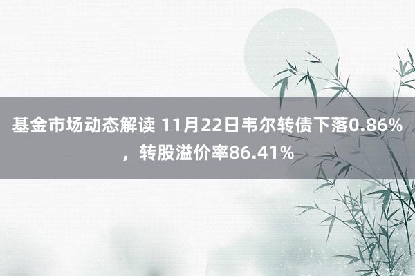 基金市场动态解读 11月22日韦尔转债下落0.86%，转股溢价率86.41%