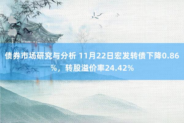 债券市场研究与分析 11月22日宏发转债下降0.86%，转股溢价率24.42%