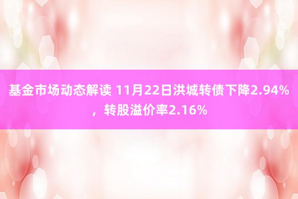 基金市场动态解读 11月22日洪城转债下降2.94%，转股溢价率2.16%