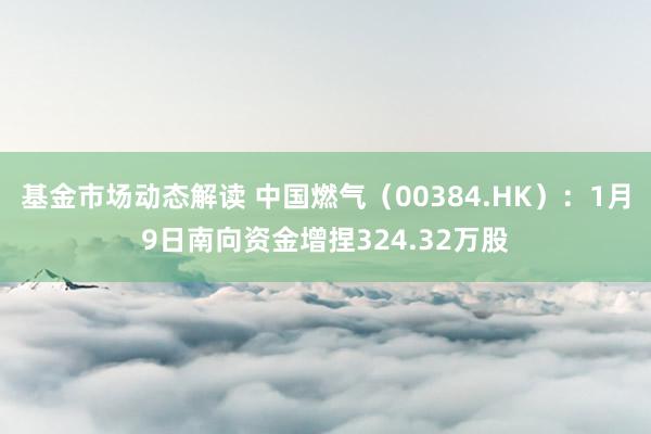 基金市场动态解读 中国燃气（00384.HK）：1月9日南向资金增捏324.32万股